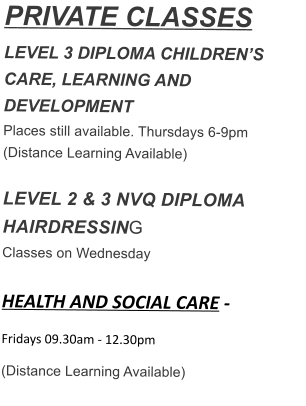 PRIVATE CLASSES LEVEL 3 DIPLOMA CHILDRENS CARE, LEARNING AND DEVELOPMENT Places still available. Thursdays 6-9pm (Distance Learning Available)  LEVEL 2 & 3 NVQ DIPLOMA HAIRDRESSING Classes on Wednesday  HEALTH AND SOCIAL CARE - Fridays 09.30am - 12.30pm  (Distance Learning Available)